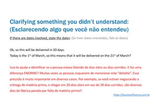 If there are dates involved, state the dates: (Se tiver datas envolvidas, fale as datas)
Ok, so this will be delivered in 20 days.
Today is the 1st
of March, so this means that it will be delivered on the 21st
of March?
Isso te ajuda a identificar se a pessoa estava falando de dias úteis ou dias corridos. E faz uma
diferença ENORME!! Muitas vezes as pessoas esquecem de mencionar este “detalhe”. Essa
precisão é muito importante em diversos casos. Por exemplo, se você estiver negociando a
entrega de matéria-prima, e chegar em 20 dias úteis em vez de 20 dias corridos, são diversos
dias de fábrica parada por falta de matéria-prima!!
Clarifying something you didn’t understand:
(Esclarecendo algo que você não entendeu)
https://businessfluency.com.br
 
