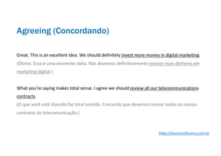 Great. This is an excellent idea. We should definitely invest more money in digital marketing.
(Ótimo. Essa é uma excelente idéia. Nós devemos definitivamente investir mais dinheiro em
marketing digital.)
What you’re saying makes total sense. I agree we should review all our telecommunications
contracts.
(O que você está dizendo faz total sentido. Concordo que devemos revisar todos os nossos
contratos de telecomunicação.)
Agreeing (Concordando)
https://businessfluency.com.br
 