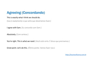 This is exactly what I think we should do.
(Isso é exatamente o que acho que deveríamos fazer.)
I agree with Sam. (Eu concordo com Sam.)
Absolutely. (Com certeza.)
You’re right. This is what we need. (Você está certa. É disso que precisamos.)
Great point. Let’s do this. (Ótimo ponto. Vamos fazer isso.)
Agreeing (Concordando)
https://businessfluency.com.br
 