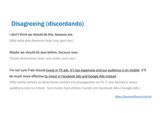 I don’t think we should do this, because xxx.
(Não acho que devemos fazer isso, pois xxx.)
Maybe we should do xxxx before, because xxxx.
(Talvez deveríamos fazer xxxx antes, pois xxx.)
I’m not sure if we should invest in TV ads. It’s too expensive and our audience is on mobile. It’ll
be much more effective to invest in Facebook Ads and Google Ads instead.
(Não tenho certeza se deveríamos investir em propagandas na TV. É caro demais e nossa
audiência está no móvel. Será muito mais efetivo investir em Facebook Ads e Google Ads.)
Disagreeing (discordando)
https://businessfluency.com.br
 