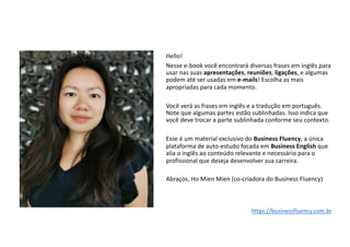 Hello!
Nesse e-book você encontrará diversas frases em inglês para
usar nas suas apresentações, reuniões, ligações, e algumas
podem até ser usadas em e-mails! Escolha as mais
apropriadas para cada momento.
Você verá as frases em inglês e a tradução em português.
Note que algumas partes estão sublinhadas. Isso indica que
você deve trocar a parte sublinhada conforme seu contexto.
Esse é um material exclusivo do Business Fluency, a única
plataforma de auto-estudo focada em Business English que
alia o inglês ao conteúdo relevante e necessário para o
profissional que deseja desenvolver sua carreira.
Abraços, Ho Mien Mien (co-criadora do Business Fluency)
https://businessfluency.com.br
 