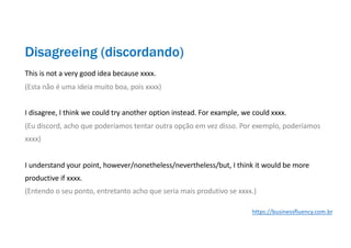 This is not a very good idea because xxxx.
(Esta não é uma ideia muito boa, pois xxxx)
I disagree, I think we could try another option instead. For example, we could xxxx.
(Eu discord, acho que poderíamos tentar outra opção em vez disso. Por exemplo, poderíamos
xxxx)
I understand your point, however/nonetheless/nevertheless/but, I think it would be more
productive if xxxx.
(Entendo o seu ponto, entretanto acho que seria mais produtivo se xxxx.)
Disagreeing (discordando)
https://businessfluency.com.br
 
