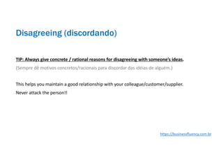 TIP: Always give concrete / rational reasons for disagreeing with someone’s ideas.
(Sempre dê motivos concretos/racionais para discordar das idéias de alguém.)
This helps you maintain a good relationship with your colleague/customer/supplier.
Never attack the person!!
Disagreeing (discordando)
https://businessfluency.com.br
 