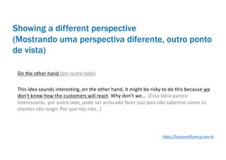 Showing a different perspective
(Mostrando uma perspectiva diferente, outro ponto
de vista)
On the other hand (por outro lado)
This idea sounds interesting, on the other hand, it might be risky to do this because we
don’t know how the customers will react. Why don’t we… (Essa idéia parece
interessante, por outro lado, pode ser arriscado fazer isso pois não sabemos como os
clientes vão reagir. Por que nós não…)
https://businessfluency.com.br
 