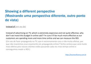 Showing a different perspective
(Mostrando uma perspectiva diferente, outro ponto
de vista)
Instead of (em vez de)
Instead of advertising on TV, which is extremely expensive and not quite effective, why
don’t we invest this budget in online ads? I’m sure it’ll be much more effective as our
customers are spending more and more time online and we can measure the ROI.
(Em vez de fazer propaganda na TV, que é extremamente cara e não muito efetiva, por
que não investimos esse orçamento em propaganda online? Tenho certeza que será muito
mais efetivo pois nossos clientes estão passando cada vez mais tempo online e
conseguimos medir o ROI.)
https://businessfluency.com.br
 