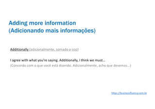 Adding more information
(Adicionando mais informações)
Additionally (adicionalmente, somado a isso)
I agree with what you’re saying. Additionally, I think we must…
(Concordo com o que você está dizendo. Adicionalmente, acho que devemos…)
https://businessfluency.com.br
 