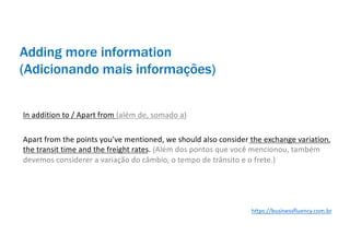Adding more information
(Adicionando mais informações)
In addition to / Apart from (além de, somado a)
Apart from the points you’ve mentioned, we should also consider the exchange variation,
the transit time and the freight rates. (Além dos pontos que você mencionou, também
devemos considerer a variação do câmbio, o tempo de trânsito e o frete.)
https://businessfluency.com.br
 