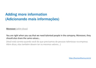 Adding more information
(Adicionando mais informações)
Moreover (além disso)
You are right when you say that we need talented people in the company. Moreover, they
should also share the same values…
(Você está correto quando você diz que precisamos de pessoas talentosas na empresa.
Além disso, elas também devem ter os mesmos valores…)
https://businessfluency.com.br
 