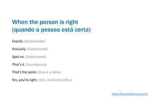 When the person is right
(quando a pessoa está certa)
Exactly. (Exatamente)
Precisely. (Exatamente)
Spot on. (Exatamente)
That’s it. (Isso mesmo)
That’s the point. (Essa é a idéia)
Yes, you’re right. (Sim, você está certa.)
https://businessfluency.com.br
 