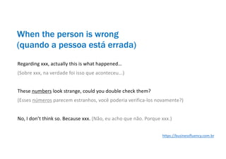 Regarding xxx, actually this is what happened…
(Sobre xxx, na verdade foi isso que aconteceu...)
These numbers look strange, could you double check them?
(Esses números parecem estranhos, você poderia verifica-los novamente?)
No, I don’t think so. Because xxx. (Não, eu acho que não. Porque xxx.)
When the person is wrong
(quando a pessoa está errada)
https://businessfluency.com.br
 