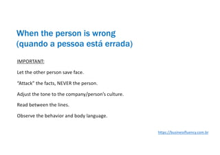 IMPORTANT:
Let the other person save face.
“Attack” the facts, NEVER the person.
Adjust the tone to the company/person’s culture.
Read between the lines.
Observe the behavior and body language.
When the person is wrong
(quando a pessoa está errada)
https://businessfluency.com.br
 