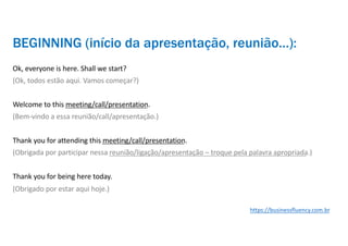 BEGINNING (início da apresentação, reunião…):
Ok, everyone is here. Shall we start?
(Ok, todos estão aqui. Vamos começar?)
Welcome to this meeting/call/presentation.
(Bem-vindo a essa reunião/call/apresentação.)
Thank you for attending this meeting/call/presentation.
(Obrigada por participar nessa reunião/ligação/apresentação – troque pela palavra apropriada.)
Thank you for being here today.
(Obrigado por estar aqui hoje.)
https://businessfluency.com.br
 