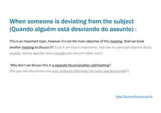 This is an important topic, however it’s not the main objective of this meeting. Shall we book
another meeting to discuss it? (Esse é um tópico importante, mas não é o principal objetivo dessa
reunião. Vamos agendar outra reunião para discutir sobre isso?)
Why don’t we discuss this in a separate forum/another call/meeting?
(Por que não discutimos isso num ambiente diferente/ em outra ligação/reunião?)
When someone is deviating from the subject
(Quando alguém está desviando do assunto) :
https://businessfluency.com.br
 