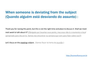 Thank you for raising this point, but this is not the right time and place to discuss it. Shall we meet
next week to talk about it? (Obrigado por levantar esse ponto, mas esse não é o momento e local
apropriado para discuti-lo. Vamos nos encontrar na semana que vem para falar sobre isso?)
Let’s focus on the meeting subject. (Vamos focar no tema da reunião.)
When someone is deviating from the subject
(Quando alguém está desviando do assunto) :
https://businessfluency.com.br
 