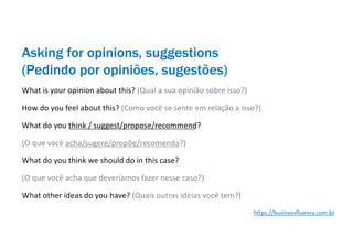 Asking for opinions, suggestions
(Pedindo por opiniões, sugestões)
What is your opinion about this? (Qual a sua opinião sobre isso?)
How do you feel about this? (Como você se sente em relação a isso?)
What do you think / suggest/propose/recommend?
(O que você acha/sugere/propõe/recomenda?)
What do you think we should do in this case?
(O que você acha que deveríamos fazer nesse caso?)
What other ideas do you have? (Quais outras idéias você tem?)
https://businessfluency.com.br
 