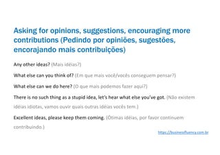 Asking for opinions, suggestions, encouraging more
contributions (Pedindo por opiniões, sugestões,
encorajando mais contribuições)
Any other ideas? (Mais idéias?)
What else can you think of? (Em que mais você/vocês conseguem pensar?)
What else can we do here? (O que mais podemos fazer aqui?)
There is no such thing as a stupid idea, let’s hear what else you’ve got. (Não existem
idéias idiotas, vamos ouvir quais outras idéias vocês tem.)
Excellent ideas, please keep them coming. (Ótimas idéias, por favor continuem
contribuindo.)
https://businessfluency.com.br
 