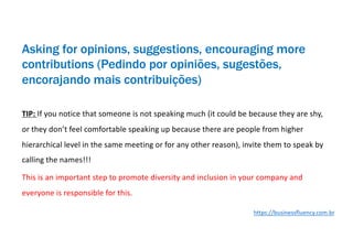 Asking for opinions, suggestions, encouraging more
contributions (Pedindo por opiniões, sugestões,
encorajando mais contribuições)
TIP: If you notice that someone is not speaking much (it could be because they are shy,
or they don’t feel comfortable speaking up because there are people from higher
hierarchical level in the same meeting or for any other reason), invite them to speak by
calling the names!!!
This is an important step to promote diversity and inclusion in your company and
everyone is responsible for this.
https://businessfluency.com.br
 