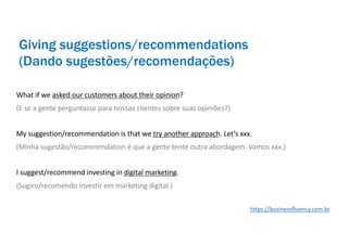 What if we asked our customers about their opinion?
(E se a gente perguntasse para nossos clientes sobre suas opiniões?)
My suggestion/recommendation is that we try another approach. Let’s xxx.
(Minha sugestão/recommendation é que a gente tente outra abordagem. Vamos xxx.)
I suggest/recommend investing in digital marketing.
(Sugiro/recomendo investir em marketing digital.)
Giving suggestions/recommendations
(Dando sugestões/recomendações)
https://businessfluency.com.br
 