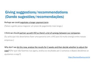 Perhaps we could negotiate a longer payment term.
(Talvez a gente possa negociar um prazo de pagamento mais longo.)
I think we should partner up with XYZ as there’s a lot of synergy between our companies.
(Eu acho que nós deveríamos fazer uma parceria com a XYZ pois há muita sinergia entre nossas
empresas.)
Why don’t we do this now, analyse the results for 2 weeks and then decide whether to adjust the
copy? (Por que não fazemos isso agora, analisa os resultados por 2 semanas e depois decidimos se
ajustamos a copy?)
Giving suggestions/recommendations
(Dando sugestões/recomendações)
https://businessfluency.com.br
 