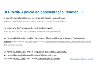 BEGINNING (início da apresentação, reunião…):
In case of external meetings, or meetings with people you don’t know:
(No caso de reuniões externas, ou com pessoas que você não conhece)
For those who don’t know me, let me introduce myself.
(Para aqueles que não me conhecem, deixe-me me apresentar.)
My name is Ho Mien Mien and I’m the creator of Business Fluency, a Business English online
platform. (Meu nome é Ho Mien Mien e sou a criadora do Business Fluency, uma plataforma online
de Business English.)
My name is Adriana Silva, and I’m the product owner of XYZ Consulting.
My name is Fernanda Alves and I’m Apple’s finance director.
My name is Paulo Oliveira and I’m the sales manager of Unilever. https://businessfluency.com.br
 