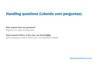 Does anyone have any questions?
(Alguém tem alguma pergunta?)
Great question Maria. In this case, we should XXXX.
(Ótima pergunta, Maria. Nesse caso, nós deveríamos XXXX.)
Handling questions (Lidando com perguntas):
https://businessfluency.com.br
 