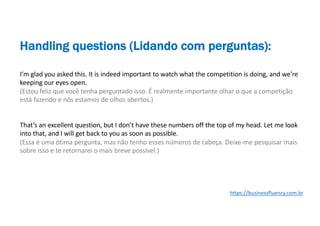 I’m glad you asked this. It is indeed important to watch what the competition is doing, and we’re
keeping our eyes open.
(Estou feliz que você tenha perguntado isso. É realmente importante olhar o que a competição
está fazendo e nós estamos de olhos abertos.)
That’s an excellent question, but I don’t have these numbers off the top of my head. Let me look
into that, and I will get back to you as soon as possible.
(Essa é uma ótima pergunta, mas não tenho esses números de cabeça. Deixe-me pesquisar mais
sobre isso e te retornarei o mais breve possível.)
Handling questions (Lidando com perguntas):
https://businessfluency.com.br
 