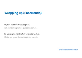 Ok, let’s recap what we’ve agreed.
(Ok, vamos recapitular o que concordamos.)
So we’ve agreed on the following action points.
(Então nós concordamos nos pontos a seguir.)
Wrapping up (Encerrando):
https://businessfluency.com.br
 