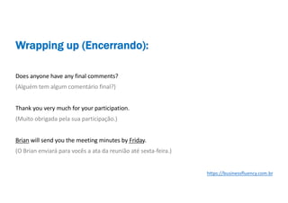 Does anyone have any final comments?
(Alguém tem algum comentário final?)
Thank you very much for your participation.
(Muito obrigada pela sua participação.)
Brian will send you the meeting minutes by Friday.
(O Brian enviará para vocês a ata da reunião até sexta-feira.)
Wrapping up (Encerrando):
https://businessfluency.com.br
 