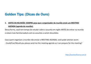 1. ANTES DA REUNIÃO: SEMPRE peça que o organizador da reunião envie um MEETING
AGENDA (agenda da reunião).
Dessa forma, você tem tempo de estudar sobre o assunto em inglês ANTES de entrar na reunião
e estará mais familiarizado/a com os assuntos a serem discutidos.
Caso quem organizar a reunião não enviar o MEETING AGENDA, você pode solicitar assim:
- Could/Can/Would you please send me the meeting agenda so I can prepare for the meeting?
Golden Tips: (Dicas de Ouro)
https://businessfluency.com.br
 