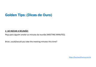 2. AO INICIAR A REUNIÃO:
Peça para alguém anotar as minutas da reunião (MEETING MINUTES).
Brian, could/would you take the meeting minutes this time?
https://businessfluency.com.br
Golden Tips: (Dicas de Ouro)
 