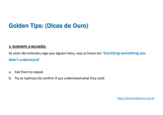 3. DURANTE A REUNIÃO:
Se você não entendeu algo que alguém falou, veja as frases em “Clarifying something you
didn’t understand”
a. Ask them to repeat.
b. Try to rephrase (to confirm if you understood what they said)
https://businessfluency.com.br
Golden Tips: (Dicas de Ouro)
 