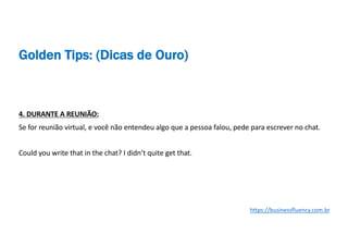 4. DURANTE A REUNIÃO:
Se for reunião virtual, e você não entendeu algo que a pessoa falou, pede para escrever no chat.
Could you write that in the chat? I didn’t quite get that.
https://businessfluency.com.br
Golden Tips: (Dicas de Ouro)
 