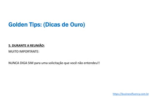 5. DURANTE A REUNIÃO:
MUITO IMPORTANTE:
NUNCA DIGA SIM para uma solicitação que você não entendeu!!
https://businessfluency.com.br
Golden Tips: (Dicas de Ouro)
 