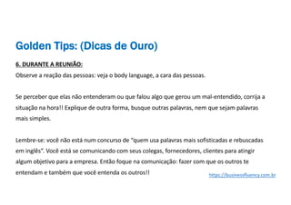 6. DURANTE A REUNIÃO:
Observe a reação das pessoas: veja o body language, a cara das pessoas.
Se perceber que elas não entenderam ou que falou algo que gerou um mal-entendido, corrija a
situação na hora!! Explique de outra forma, busque outras palavras, nem que sejam palavras
mais simples.
Lembre-se: você não está num concurso de “quem usa palavras mais sofisticadas e rebuscadas
em inglês”. Você está se comunicando com seus colegas, fornecedores, clientes para atingir
algum objetivo para a empresa. Então foque na comunicação: fazer com que os outros te
entendam e também que você entenda os outros!! https://businessfluency.com.br
Golden Tips: (Dicas de Ouro)
 