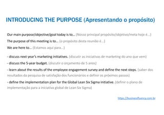 Our main purpose/objective/goal today is to… (Nosso principal propósito/objetivo/meta hoje é...)
The purpose of this meeting is to... (o propósito desta reunião é...)
We are here to... (Estamos aqui para...)
- discuss next year’s marketing initiatives. (discutir as iniciativas de marketing do ano que vem)
- discuss the 5-year budget. (discutir o orçamento de 5 anos)
- learn about the results of the employee engagement survey and define the next steps. (saber dos
resultados da pesquisa de satisfação dos funcionários e definir os próximos passos)
- define the implementation plan for the Global Lean Six Sigma initiative. (definir o plano de
implementação para a iniciativa global de Lean Six Sigma)
https://businessfluency.com.br
INTRODUCING THE PURPOSE (Apresentando o propósito)
 