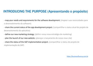 - map your needs and requirements for the software development. (mapear suas necessidades para
o desenvolvimento do software)
- share the current status of the app development project. (compartilhar o status atual do projeto de
desenvolvimento do aplicativo)
- define our new marketing strategy. (definir nossa nova estratégia de marketing)
- plan the launch of our new website. (planejar o lançamento do nosso novo site)
- share the status of the SAP implementation project. (compartilhar o status do projeto de
implementação do SAP)
https://businessfluency.com.br
INTRODUCING THE PURPOSE (Apresentando o propósito)
 