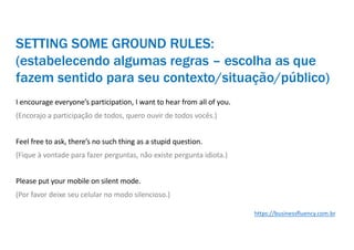 I encourage everyone’s participation, I want to hear from all of you.
(Encorajo a participação de todos, quero ouvir de todos vocês.)
Feel free to ask, there’s no such thing as a stupid question.
(Fique à vontade para fazer perguntas, não existe pergunta idiota.)
Please put your mobile on silent mode.
(Por favor deixe seu celular no modo silencioso.)
SETTING SOME GROUND RULES:
(estabelecendo algumas regras – escolha as que
fazem sentido para seu contexto/situação/público)
https://businessfluency.com.br
 