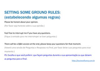 Please be honest about your opinion.
(Por favor seja honesto sobre a sua opinião.)
Feel free to interrupt me if you have any questions.
(Fique à vontade para me interromper se tiver perguntas.)
There will be a Q&A session at the end, please keep your questions for that moment.
(Haverá uma sessão de Perguntas e Respostas no final, por favor deixe suas perguntas para esse
momento.)
PS: Escolha o que você preferir: que façam perguntas durante a sua apresentação ou que deixem
as perguntas para o final.
SETTING SOME GROUND RULES:
(estabelecendo algumas regras)
https://businessfluency.com.br
 