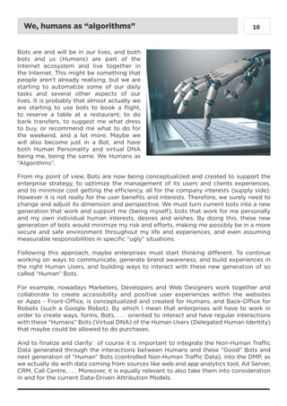 10
Bots are and will be in our lives, and both
bots and us (Humans) are part of the
Internet ecosystem and live together in
the Internet. This might be something that
people aren’t already realising, but we are
starting to automatize some of our daily
tasks and several other aspects of our
lives. It is probably that almost actually we
are starting to use bots to book a flight,
to reserve a table at a restaurant, to do
bank transfers, to suggest me what dress
to buy, or recommend me what to do for
the weekend, and a lot more. Maybe we
will also become just in a Bot, and have
both Human Personality and virtual DNA
being me, being the same. We Humans as
“Algorithms”.
From my point of view, Bots are now being conceptualized and created to support the
enterprise strategy, to optimize the management of its users and clients experiences,
and to minimize cost getting the efficiency, all for the company interests (supply side).
However it is not really for the user benefits and interests. Therefore, we surely need to
change and adjust its dimension and perspective. We must turn current bots into a new
generation that work and support me (being myself), bots that work for me personally
and my own individual human interests, desires and wishes. By doing this, these new
generation of bots would minimize my risk and efforts, making me possibly be in a more
secure and safe environment throughout my life and experiences, and even assuming
measurable responsibilities in specific “ugly” situations.
Following this approach, maybe enterprises must start thinking different. To continue
working on ways to communicate, generate brand awareness, and build experiences in
the right Human Users, and building ways to interact with these new generation of so
called “Human” Bots.
For example, nowadays Marketers, Developers and Web Designers work together and
collaborate to create accessibility and positive user experiences within the websites
or Apps - Front-Office, is conceptualized and created for Humans, and Back-Office for
Robots (such a Google Robot). By which I mean that enterprises will have to work in
order to create ways, forms, Bots, . . . oriented to interact and have regular interactions
with these “Humans” Bots (Virtual DNA) of the Human Users (Delegated Human Identity)
that maybe could be allowed to do purchases.
And to finalize and clarify: of course it is important to integrate the Non-Human Traffic
Data generated through the interactions between Humans and these “Good” Bots and
next generation of “Human” Bots (controlled Non-Human Traffic Data), into the DMP, as
we actually do with data coming from sources like web and app analytics tool, Ad Server,
CRM, Call Centre, . . . Moreover, it is equally relevant to also take them into consideration
in and for the current Data-Driven Attribution Models.
We, humans as “algorithms”
 