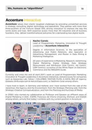 11
Accenture solves their clients’ toughest challenges by providing unmatched services
in strategy, consulting, digital, technology and operations. They partner with more than
three-quarters of the Fortune Global 500, driving innovation to improve the way the
world works and lives. With expertise across more than 40 industries and all business
functions, they deliver transformational outcomes for a demanding new digital world.
Nacho Carnés
Lead of Programmatic Marketing, Innovation & Thought
Leadership - Accenture Interactive
We, humans as “algorithms”
Degree in Information Sciences, in the specialties of
Advertising and Public Relations, also Specialist in
Advertising Management, and Master in Data Mining &
Marketing Intelligence.
20 years of experience in Marketing, Research, Advertising,
Digital Marketing, Digital Strategy, Data Strategy,
Measurement and Attribution (Site Centric, Ad Centric,
CRM Centric); co-author of the White Paper on Electronic
Commerce and the INKS2015 Guide.
Currently and since the end of April 2017 I work as Lead of Programmatic Marketing,
Innovation & Thought Leadership in Accenture Interactive, and previously for companies
such as Kaspersky Lab, Yahoo !, COLUMBIA TRISTAR FILMS, G DATA, ROI UP Agency,
Globalia (AirEuropa.com & HalcónViajes.com), or Netthink-Carat among others.
I have lived in Spain, in Germany and Holland, and I have worked from the side of the
Advertiser, the Agency, and the Environment, from the Strategic Planning side, from the
Strategic-Creative Conceptualization, and from the Planning and Purchase of Media.
In 2008 I also started my collaboration as Professor and Speaker on different areas of
Digital Marketing in ESIC, ICEMD, Francisco de Vitoria University, KSchool, and ESADE
among others, activity that today I combine with my current position in Accenture.
 