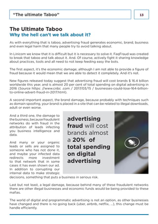 13“The ultimate Taboo”
As with everything that is taboo, advertising fraud generates economic, brand, business
and even legal harm that many people try to avoid talking about.
In Linicom we know that it is difficult but it is necessary to solve it. FaqFraud was created
to break that taboo and talk about it. And. Of course, actively fight it sharing knowledge
about practices, tools and all need to not keep feeding easy the bots.
The first aspect, it’s the economic damage; although I am not able to provide a figure of
fraud because it would mean that we are able to detect it completely. And it’s not.
New figures released today suggest that advertising fraud will cost brands $ 16.4 billion
worldwide this year, and is almost 20 per cent of total spending on digital advertising in
2016 (Source https: //www.cnbc .com / 2017/03/15 / businesses-could-lose-164-billion-
to-online-advert-fraud-in-2017.html).
A second important aspect, the brand damage, because probably with techniques such
as domain spoofing, your brand is placed in a site that can be related to illegal downloads,
adult or even worse.
The Ultimate Taboo
Why the hell can’t we talk about it?
And a third one, the damage to
thebusiness,becausefraudulent
networks do with fraud in the
attribution of leads infecting
you business intelligence and
data.
And many or your organic
leads or sells are assigned to
someone who has not done it,
and maybe your infected data
redirects more investment
to that network that in some
cases it has even shown our ad.
In addition to corrupting our
internal data to make strategic
advertising
fraud will cost
brands almost
a 20% of
total spending
on digital
advertising
decisions, something that puts a business in serious risk.
Last but not least, a legal damage, because behind many of these fraudulent networks
there are other illegal businesses and economic funds would be being provided to these
mafias.
The world of digital and programmatic advertising is not an option, as other businesses
have changed and there is no going back (uber, airbnb, netflix, ...), this change must be
handle efficiently.
 