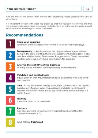 14“The ultimate Taboo”
1
3
6
2
5
4
7
8
Keep your guard up
Wherever there is a large investment, it is a call to the bad guys
Transparency, is key to remove the biggest advantage of adfraud,
being in the dark. For this, there are several techniques: ads.txt / ads.
cert, blacklist/whitelist, Transparent Programmatic Direct, No walled
gardens where we don’t have information, for example.
Data - In the absence of quality seals, have partners with the highest
possible certification. Applying audience and data to campaigns
requires more investment and as we have talked about it makes it a
call to fraud.
Analyse the real KPIs of the business
In many cases, the DMP can help identify where fraud is.
Validated and audited tools
Equip yourself with fraud detection tools backed by MRC and third-
party audits.
Partners
Ask your partners to work actively against fraud. And that the
tolerance to fraud is 0.
Training
train your team to be prepared
And follow FaqFraud
And the key to this comes from outside the advertising world, possibly the CEO of
advertisers.
It is important to work with those key pieces so that the objective is achieved and that
the programmatic advertising investment multiplies by a lot in the coming years. As well
as protect from all damage to those businesses.
Recommendations
 