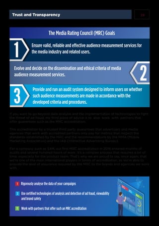 19Trust and Transparency
Ensure valid, reliable and effective audience measurement services for
the media industry and related users.
Evolve and decide on the dissemination and ethical criteria of media
audience measurement services.
Provide and run an audit system designed to inform users on whether
such audience measurements are made in accordance with the
developed criteria and procedures.
The Media Rating Council (MRC) Goals
Rigorously analyse the data of your campaigns
Use certiﬁed technologies of analysis and detection of ad fraud, viewability
and brand safety
Work with partners that offer such an MRC accreditation
1
2
3
If you want to go beyond data analysis and the implementation of technologies to fight
the threat of ad fraud, my third piece of advice is to also work with partners that
offer guarantees such as the MRC accreditation.
This accreditation by a trusted third party guarantees that advertisers and media
agencies that work with accredited partners only pay for metrics that respect the
standards established by the MRC and the recommendations by the MMA (Mobile
Marketing Association) and the IAB (Interactive Advertising Bureau).
For a company such as S4M, our first MRC accreditation in 2016 entailed months of
audits and several hundred hours of work. It’s a complex process that requires a lot of
time, especially for the product team. That’s why we are proud to say, once again, that
we’re one of the main international players in terms of accreditation, as we’re able to
provide the level of assurance required by the MRC to the brands and agencies we work
with.
 