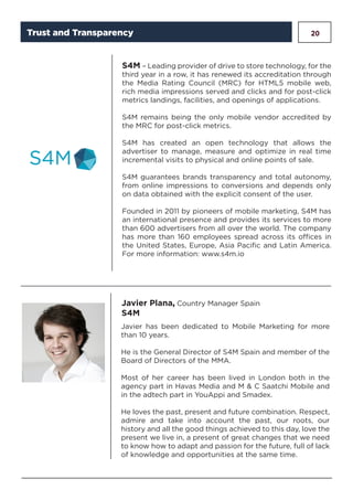 20
S4M – Leading provider of drive to store technology, for the
third year in a row, it has renewed its accreditation through
the Media Rating Council (MRC) for HTML5 mobile web,
rich media impressions served and clicks and for post-click
metrics landings, facilities, and openings of applications.
S4M remains being the only mobile vendor accredited by
the MRC for post-click metrics.
S4M has created an open technology that allows the
advertiser to manage, measure and optimize in real time
incremental visits to physical and online points of sale.
S4M guarantees brands transparency and total autonomy,
from online impressions to conversions and depends only
on data obtained with the explicit consent of the user.
Founded in 2011 by pioneers of mobile marketing, S4M has
an international presence and provides its services to more
than 600 advertisers from all over the world. The company
has more than 160 employees spread across its offices in
the United States, Europe, Asia Pacific and Latin America.
For more information: www.s4m.io
Javier Plana, Country Manager Spain
S4M
Javier has been dedicated to Mobile Marketing for more
than 10 years.
He is the General Director of S4M Spain and member of the
Board of Directors of the MMA.
Most of her career has been lived in London both in the
agency part in Havas Media and M & C Saatchi Mobile and
in the adtech part in YouAppi and Smadex.
He loves the past, present and future combination. Respect,
admire and take into account the past, our roots, our
history and all the good things achieved to this day, love the
present we live in, a present of great changes that we need
to know how to adapt and passion for the future, full of lack
of knowledge and opportunities at the same time.
Trust and Transparency
 
