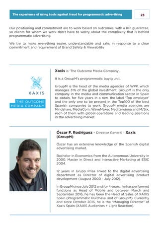 23
Xaxis is ‘The Outcome Media Company’.
It is a GroupM’s programmatic buyig unit.
GroupM is the head of the media agencies of WPP, which
manages 31% of the global investment. GroupM is the only
company in the media and communication sector in Spain
to obtain, for five years in a row, the label ‘Top employer’
and the only one to be present in the Top100 of the best
Spanish companies to work. GroupM media agencies are
Mindshare, MediaCom, WaveMaker, Mediterránea and M/Six,
each of them with global operations and leading positions
in the advertising market.
Our positioning and commitment are to work based on outcomes, with a KPI guarantee,
so clients for whom we work don’t have to worry about the complexity that is behind
programmatic advertising.
We try to make everything easier, understandable and safe, in response to a clear
commitment and requirement of Brand Safety & Viewability
Óscar F. Rodríguez - Director General - Xaxis
(GroupM)
Óscar has an extensive knowledge of the Spanish digital
advertising market.
Bachelor in Economics from the Autonomous University in
2000. Master in Direct and Interactive Marketing at ESIC
2004.
12 years in Grupo Prisa linked to the digital advertising
department as Director of digital advertising product
development (August 2000 - July 2012).
In GroupM since July 2012 and for 4 years, he has performed
functions as Head of Mobile and between March and
September 2016, he has been the Head of Sales of XAXIS
Spain (Programmatic Purchase Unit of GroupM). Currently
and since October 2016, he is the “Managing Director” of
Xaxis Spain (XAXIS Audiences + Light Reaction).
The experience of using tools against fraud for programmatic advertising
 