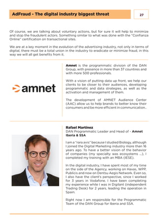 27
Of course, we are talking about voluntary actions, but for sure it will help to minimize
and stop the fraudulent actors. Something similar to what was done with the “Confianza
Online” certification on transactional sites.
We are at a key moment in the evolution of the advertising industry, not only in terms of
digital, there must be a total union in the industry to eradicate or minimize fraud, in this
way we will all get benefits from it.
Amnet is the programmatic division of the DAN
Group, with presence in more than 37 countires and
with more 500 professionals.
With a vision of putting data up front, we help our
clients to be closer to their audiences, developing
programmatic and data strategies, as well as the
activation and management of them.
The development of AMNET Audience Center
(AAC) allow us to help brands to better know their
consumers and be more efficient in communication..
Rafael Martínez
DAN Programmatic Leader and Head of - Amnet
Iberia & SSA
I am a “rara avis” because I studied Biology, although
I joined the Digital Marketing industry more than 16
years ago. To have a better vision of the behavior
of companies (my specialty was ecosystems ...), I
completed my training with an MBA (IESE).
In the digital industry, I have spent most of my time
on the side of the Agency, working on Havas, WPP,
Publicis and now on Dentsu Aegis Network. Even so,
I also have the client’s perspective, since I worked
for 3 years in Vodafone. I have been completing
my experience while I was in Digilant (independent
Trading Desk) for 2 years, leading the operation in
Spain.
Right now I am responsible for the Programmatic
Team of the DAN Group for Iberia and SSA.
AdFraud - The digital industry biggest threat
 
