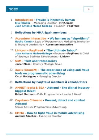 3Index
Linicom - FaqFraud - “The Ultimate Taboo”
Juan Antonio Muñoz-Gallego - Founder - FaqFraud & Chief
of Strategy Business Development - Linicom
Accenture Interactive - We humans as “algorithms”
Nacho Carnés - Lead of Programmatic Marketing, Innovation
& Thought Leadership - Accenture Interactive
Introduction - Fraude is inherently human
Elia Méndez – Managing Director - MMA Spain
Juan Antonio Muñoz-Gallego - Founder - FaqFraud
Reflections by MMA Spain members
S4M - Trust and transparency
Javier Plana - Country Manager Spain
8
5
29
12
7
22 Xaxis (GroupM) - The experience of using anti fraud
tools on programmatic advertising
Oscar Rodríguez - Managing Director
17
24 Reflections by FaqFraud members & collaborators
AMNET Iberia & SSA - Adfraud - The digital industry
biggest threat
Rafael Martínez - DAN Programmatic Leader & Head
Cayetano Chimeno - Prevent, detect and combat
Adfraud
Senior Advisor Programmatic Advertising
EMMA - How to fight fraud in mobile advertising
Antonio Sánchez - Executive Director
26
33
 