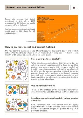30
Taking into account that digital
investment in the US in 2017
amounted to 83 billion, we could
consider a 17% of Adfraud.
And considering the trends, Adfraud
could reach a 30% share for US
market in 2022.
Source: eMarketer
How to prevent, detect and combat Adfraud
This new scenario pushes us to use different resources to prevent, detect and combat
adfraud. We think that zero fraud is almost impossible, but being able to reduce it to less
than 1% or 3% should be possible. Here are some ideas:
Select your partners carefully
When selecting an adexchange technology to buy or
sell, it is strongly recommended to look for certified
partners that ensure quality in three ways: combat ad
fraud through clean practices such as the use of ads.txt
to eliminate the domain spoofing (masked domains),
promote brand safety environments through rigorous
technical and human quality control procedures, and
finally, avoid the use of intrusive creatives that lead the
user to activate adblockers.
Use AdVerification tools
There are different tools on the market that can monitor
our activity to help us detect adfraud and make decisions.
Legal Agreements: read carefully before signing
a contract
Each agreement with each partner must be legally
supported with a realistic contract, adapted to a realistic
situation and should obliges the partner to respect a
perimeter of action.
Prevent, detect and combat Adfraud
 