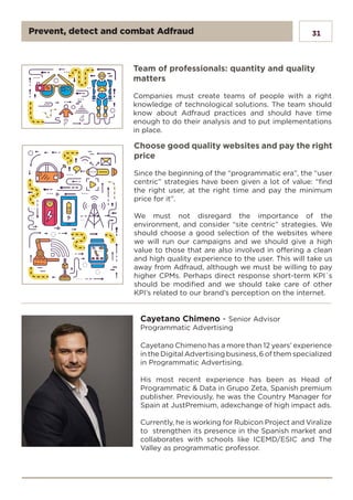 31
Choose good quality websites and pay the right
price
Since the beginning of the “programmatic era”, the “user
centric” strategies have been given a lot of value: “find
the right user, at the right time and pay the minimum
price for it”.
We must not disregard the importance of the
environment, and consider “site centric” strategies. We
should choose a good selection of the websites where
we will run our campaigns and we should give a high
value to those that are also involved in offering a clean
and high quality experience to the user. This will take us
away from Adfraud, although we must be willing to pay
higher CPMs. Perhaps direct response short-term KPI´s
should be modified and we should take care of other
KPI’s related to our brand’s perception on the internet.
Team of professionals: quantity and quality
matters
Companies must create teams of people with a right
knowledge of technological solutions. The team should
know about Adfraud practices and should have time
enough to do their analysis and to put implementations
in place.
Cayetano Chimeno has a more than 12 years’ experience
in the Digital Advertising business, 6 of them specialized
in Programmatic Advertising.
His most recent experience has been as Head of
Programmatic & Data in Grupo Zeta, Spanish premium
publisher. Previously, he was the Country Manager for
Spain at JustPremium, adexchange of high impact ads.
Currently, he is working for Rubicon Project and Viralize
to strengthen its presence in the Spanish market and
collaborates with schools like ICEMD/ESIC and The
Valley as programmatic professor.
Cayetano Chimeno - Senior Advisor
Programmatic Advertising
Prevent, detect and combat Adfraud
 