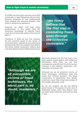 33How to fight fraud in mobile advertising
At EMMA we have been working since 2012
exclusively in App Marketing and we have
become witnesses of how professionals
have realized the growing problem that
fraud in advertising represents.
However, we often find that many
professionals in the sector lack the
necessary knowledge to identify fraud,
much less to know the options that exist to
fight it.
Therefore, in 2018 we join this initiative
for the common good of the sector of
communication: educating and preventing
professionals from this problem that affects
the entire mobile ecosystem; talking loud
and clear about Fraud in Mobile Advertising.
We firmly believe that the first step in the
fight against fraud begins with collective
conscience. Only then, we can find
transparency and efficient for all the actors
involved in the industry: advertisers, Ad-
networks, consumers, etc.
Although we are all potential victims of
fraud techniques, advertisers take the
worst part without question. The large
investments in advertising that attract
scammers mean that a high percentage of
the budget allocated is lost.
As we can imagine, we are not talking
about losses of thousands of euros but of
millionaire losses, every day. Reason why
we need more initiatives and tools to stop
it now.
“We firmly
believe that
the first step in
combating fraud
goes through
the collective
conscience.”
“Although we are
all susceptible
victims of fraud
techniques, the
worst part is, no
doubt, marketers.”
 